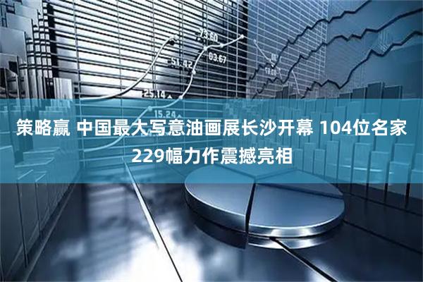 策略赢 中国最大写意油画展长沙开幕 104位名家229幅力作震撼亮相