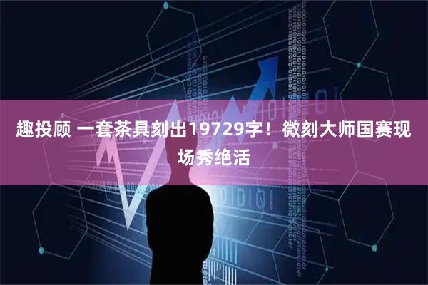 趣投顾 一套茶具刻出19729字！微刻大师国赛现场秀绝活