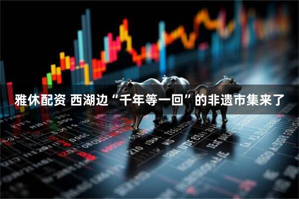 雅休配资 西湖边“千年等一回”的非遗市集来了