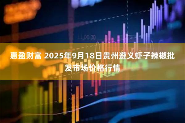 惠盈财富 2025年9月18日贵州遵义虾子辣椒批发市场价格行情