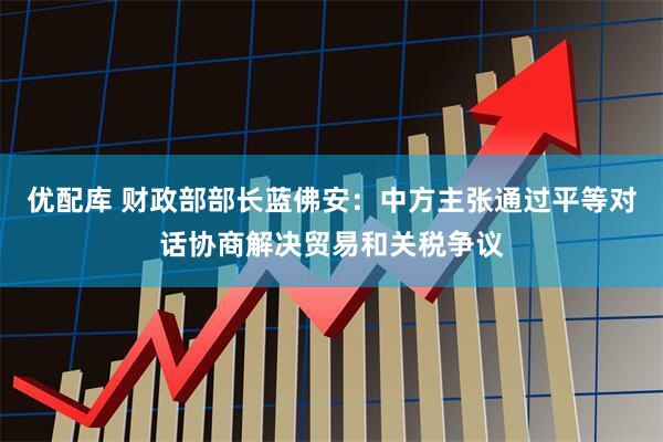 优配库 财政部部长蓝佛安：中方主张通过平等对话协商解决贸易和关税争议