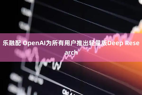 乐融配 OpenAI为所有用户推出轻量版Deep Research