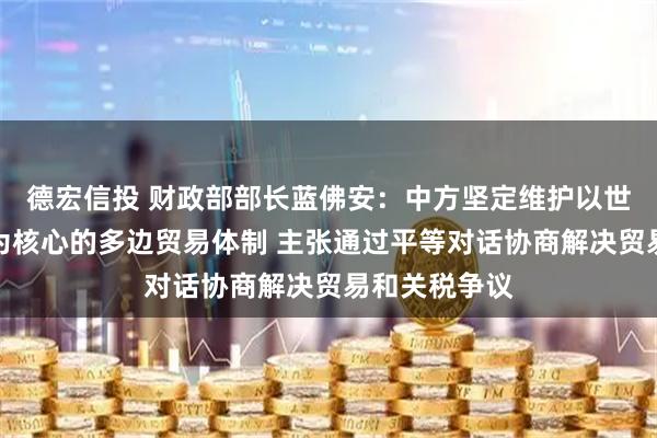 德宏信投 财政部部长蓝佛安：中方坚定维护以世界贸易组织为核心的多边贸易体制 主张通过平等对话协商解决贸易和关税争议