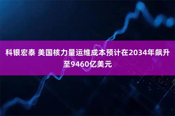 科银宏泰 美国核力量运维成本预计在2034年飙升至9460亿美元