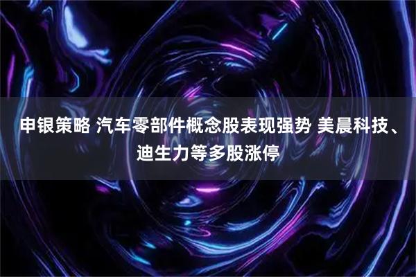 申银策略 汽车零部件概念股表现强势 美晨科技、迪生力等多股涨停