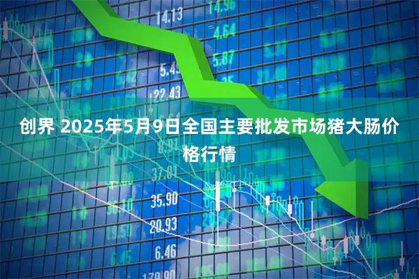 创界 2025年5月9日全国主要批发市场猪大肠价格行情