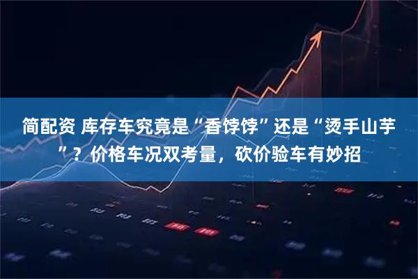 简配资 库存车究竟是“香饽饽”还是“烫手山芋”？价格车况双考量，砍价验车有妙招