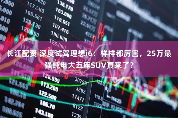长江配资 深度试驾理想i6：样样都厉害，25万最强纯电大五座SUV真来了？
