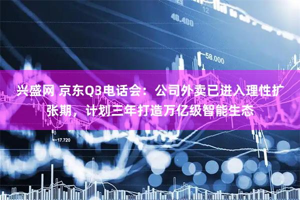 兴盛网 京东Q3电话会：公司外卖已进入理性扩张期，计划三年打造万亿级智能生态