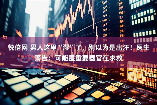 悦倍网 男人这里“湿”了，别以为是出汗！医生警告：可能是重要器官在求救