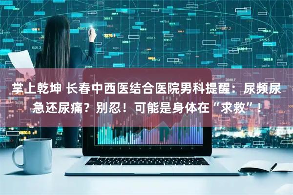 掌上乾坤 长春中西医结合医院男科提醒：尿频尿急还尿痛？别忍！可能是身体在“求救”！