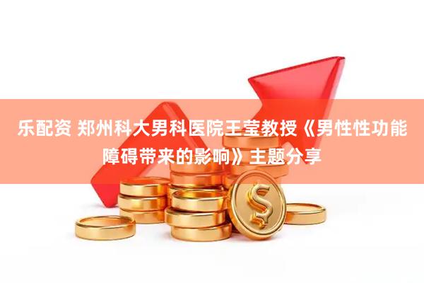 乐配资 郑州科大男科医院王莹教授《男性性功能障碍带来的影响》主题分享