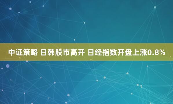 中证策略 日韩股市高开 日经指数开盘上涨0.8%