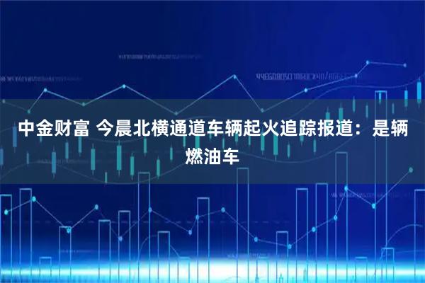 中金财富 今晨北横通道车辆起火追踪报道：是辆燃油车