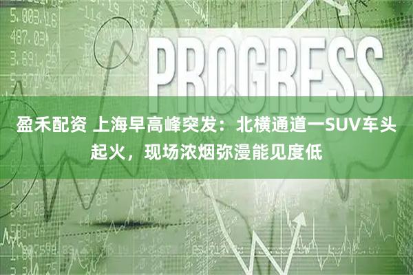 盈禾配资 上海早高峰突发：北横通道一SUV车头起火，现场浓烟弥漫能见度低