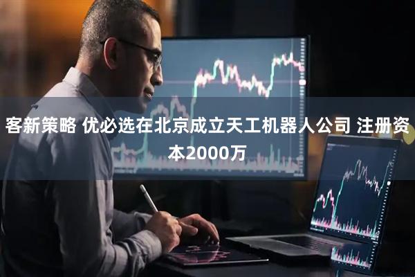 客新策略 优必选在北京成立天工机器人公司 注册资本2000万