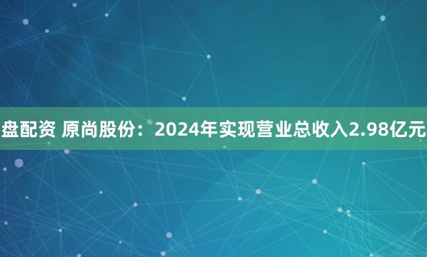 盘配资 原尚股份：2024年实现营业总收入2.98亿元