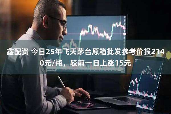 鑫配资 今日25年飞天茅台原箱批发参考价报2140元/瓶，较前一日上涨15元