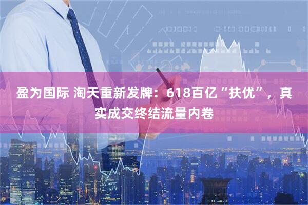 盈为国际 淘天重新发牌：618百亿“扶优”，真实成交终结流量内卷