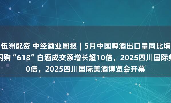 伍洲配资 中经酒业周报∣5月中国啤酒出口量同比增52.9%，美团闪购“618”白酒成交额增长超10倍，2025四川国际美酒博览会开幕