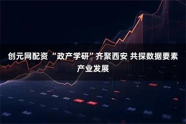 创元网配资 “政产学研”齐聚西安 共探数据要素产业发展