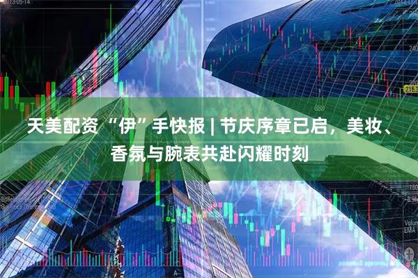 天美配资 “伊”手快报 | 节庆序章已启，美妆、香氛与腕表共赴闪耀时刻