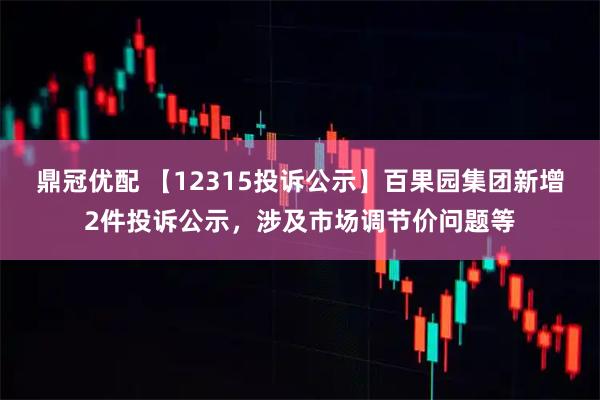 鼎冠优配 【12315投诉公示】百果园集团新增2件投诉公示，涉及市场调节价问题等