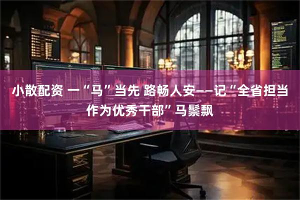 小散配资 一“马”当先 路畅人安——记“全省担当作为优秀干部”马鬃飘