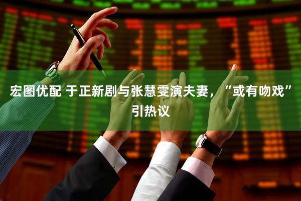 宏图优配 于正新剧与张慧雯演夫妻，“或有吻戏”引热议