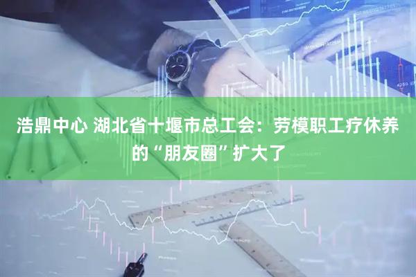 浩鼎中心 湖北省十堰市总工会：劳模职工疗休养的“朋友圈”扩大了