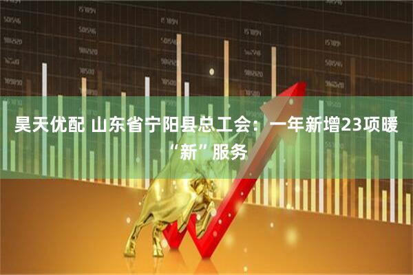 昊天优配 山东省宁阳县总工会：一年新增23项暖“新”服务