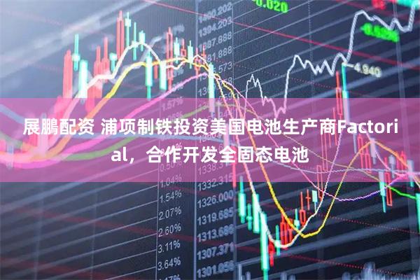 展鵬配资 浦项制铁投资美国电池生产商Factorial，合作开发全固态电池