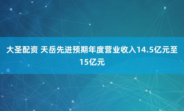 大圣配资 天岳先进预期年度营业收入14.5亿元至15亿元
