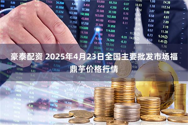 豪泰配资 2025年4月23日全国主要批发市场福鼎芋价格行情