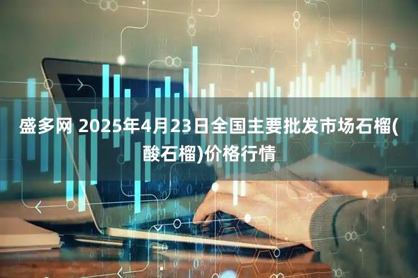 盛多网 2025年4月23日全国主要批发市场石榴(酸石榴)价格行情
