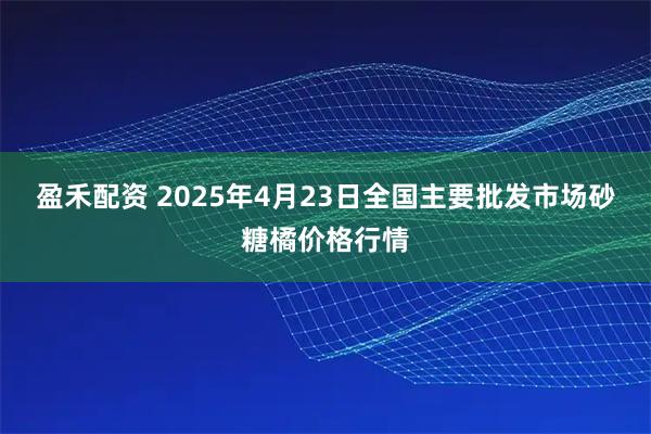 盈禾配资 2025年4月23日全国主要批发市场砂糖橘价格行情