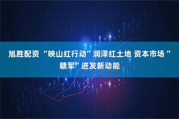 旭胜配资 “映山红行动”润泽红土地 资本市场“赣军”迸发新动能