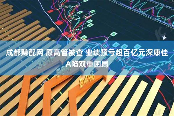 成都赚配网 原高管被查 业绩预亏超百亿元深康佳A陷双重困局