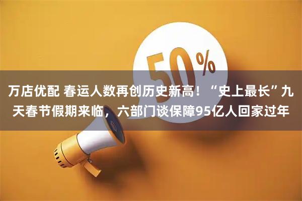 万店优配 春运人数再创历史新高！“史上最长”九天春节假期来临，六部门谈保障95亿人回家过年