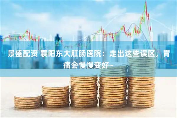 景盛配资 襄阳东大肛肠医院：走出这些误区，胃痛会慢慢变好~