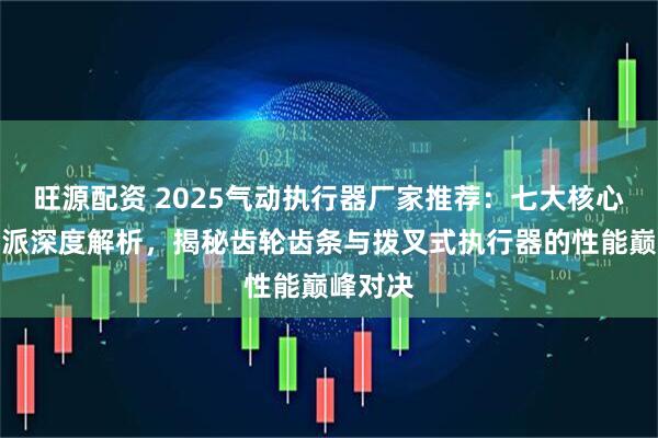旺源配资 2025气动执行器厂家推荐：七大核心技术流派深度解析，揭秘齿轮齿条与拨叉式执行器的性能巅峰对决