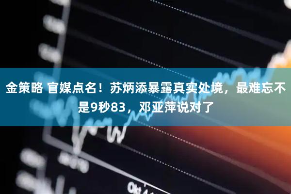 金策略 官媒点名！苏炳添暴露真实处境，最难忘不是9秒83，邓亚萍说对了