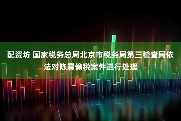 配资坊 国家税务总局北京市税务局第三稽查局依法对陈震偷税案件进行处理