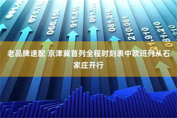 老品牌速配 京津冀首列全程时刻表中欧班列从石家庄开行