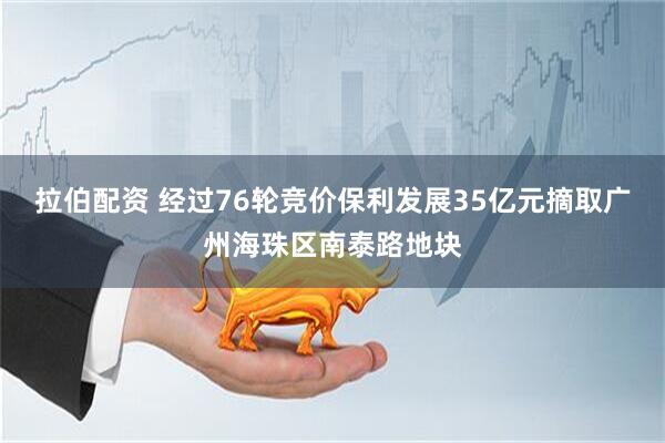 拉伯配资 经过76轮竞价保利发展35亿元摘取广州海珠区南泰路地块