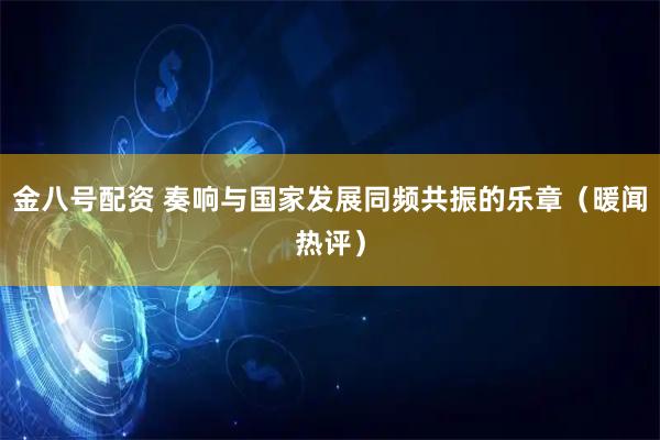 金八号配资 奏响与国家发展同频共振的乐章（暖闻热评）