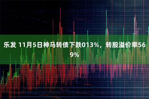 乐发 11月5日神马转债下跌013%，转股溢价率569%