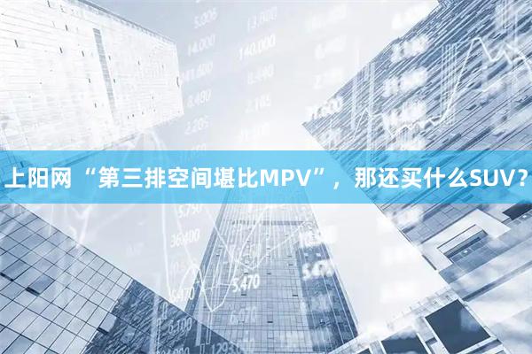 上阳网 “第三排空间堪比MPV”，那还买什么SUV？