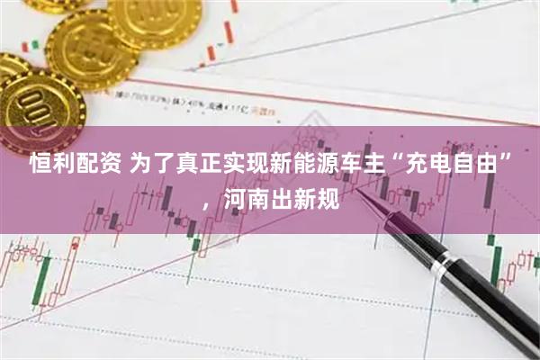 恒利配资 为了真正实现新能源车主“充电自由”，河南出新规