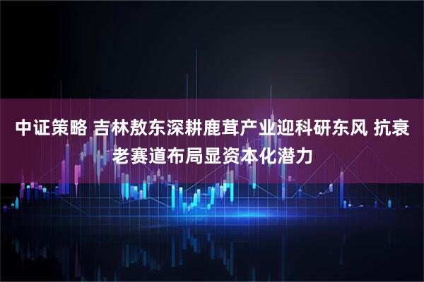 中证策略 吉林敖东深耕鹿茸产业迎科研东风 抗衰老赛道布局显资本化潜力